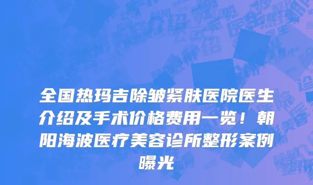 全国热玛吉除皱紧肤医院医生介绍及手术价格费用一览！朝阳海波医疗美容诊所整形案例曝光