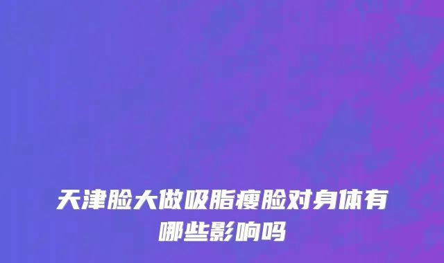天津脸大做吸脂瘦脸对身体有哪些影响吗