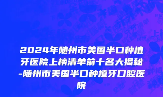2024年随州市美国半口种植牙医院上榜清单前十名大揭秘-随州市美国半口种植牙口腔医院