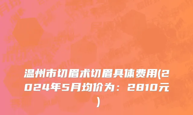 温州市切眉术切眉具体费用(2024年5月均价为：2810元）