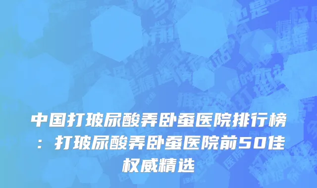 中国打玻尿酸弄卧蚕医院排行榜：打玻尿酸弄卧蚕医院前50佳权威精选