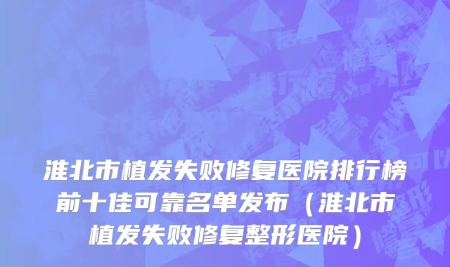 淮北市植发失败修复医院排行榜前十佳可靠名单发布（淮北市植发失败修复整形医院）