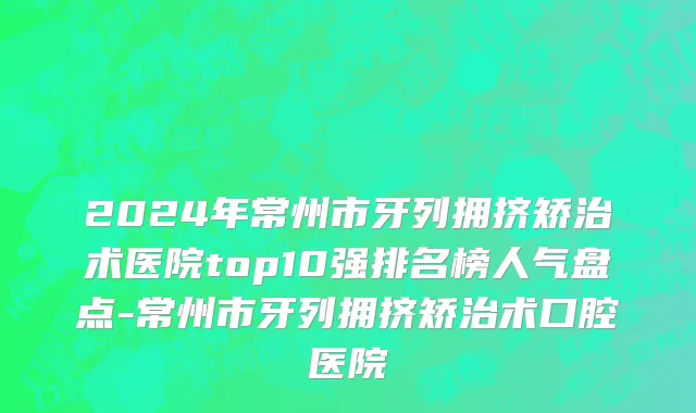 2024年常州市牙列拥挤矫治术医院top10强排名榜人气盘点-常州市牙列拥挤矫治术口腔医院