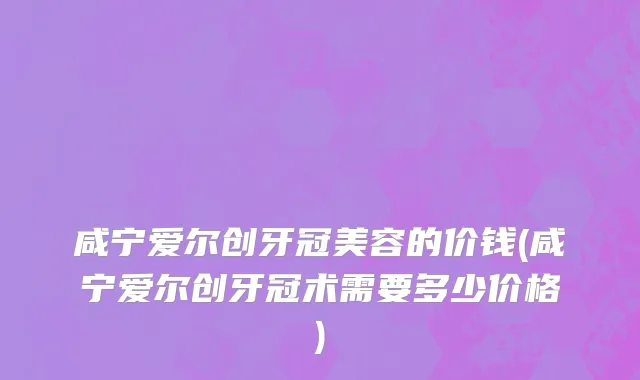 咸宁爱尔创牙冠美容的价钱(咸宁爱尔创牙冠术需要多少价格)
