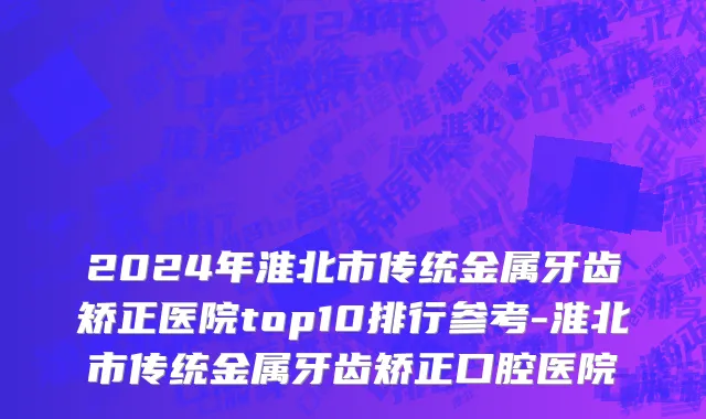 2024年淮北市传统金属牙齿矫正医院top10排行参考-淮北市传统金属牙齿矫正口腔医院