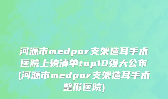 河源市medpor支架造耳手术医院上榜清单top10强大公布(河源市medpor支架造耳手术整形医院)