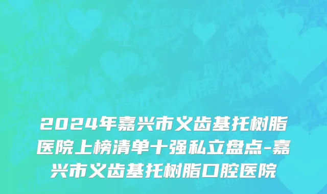 2024年嘉兴市义齿基托树脂医院上榜清单十强私立盘点-嘉兴市义齿基托树脂口腔医院