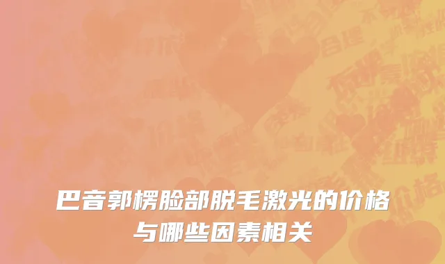 巴音郭楞脸部脱毛激光的价格与哪些因素相关