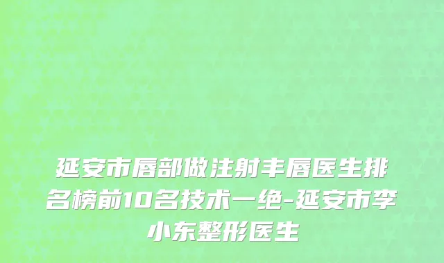 延安市唇部做注射丰唇医生排名榜前10名技术一绝-延安市李小东整形医生