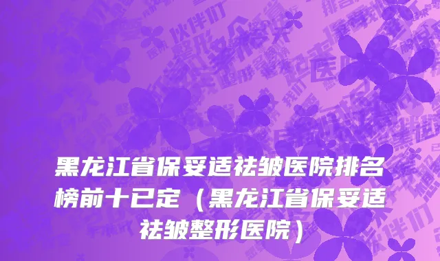 黑龙江省保妥适祛皱医院排名榜前十已定（黑龙江省保妥适祛皱整形医院）