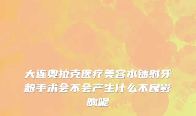 大连奥拉克医疗美容水镭射牙龈手术会不会产生什么不良影响呢