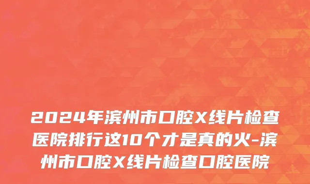 2024年滨州市口腔X线片检查医院排行这10个才是真的火-滨州市口腔X线片检查口腔医院