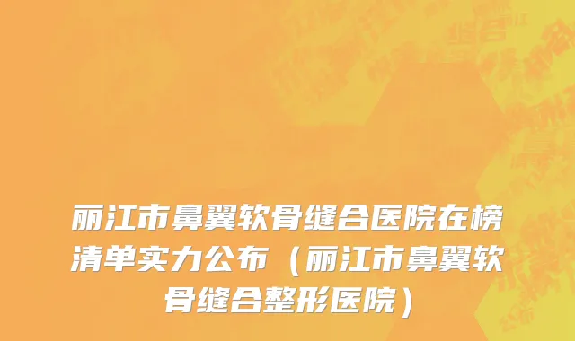 丽江市鼻翼软骨缝合医院在榜清单实力公布（丽江市鼻翼软骨缝合整形医院）