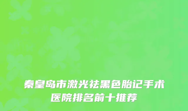 秦皇岛市激光祛黑色胎记手术医院排名前十推荐