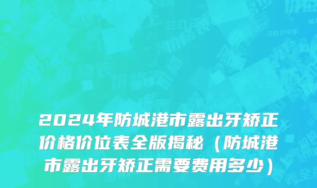 2024年防城港市露出牙矫正价格价位表全版揭秘（防城港市露出牙矫正需要费用多少）