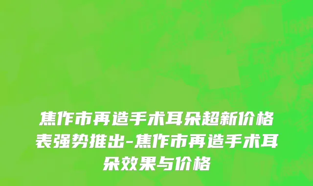 焦作市再造手术耳朵超新价格表强势推出-焦作市再造手术耳朵效果与价格
