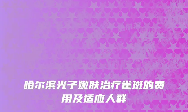 哈尔滨光子嫩肤治疗雀斑的费用及适应人群