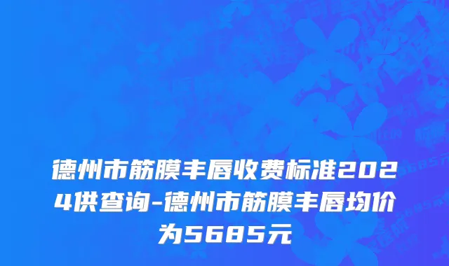 德州市筋膜丰唇收费标准2024供查询-德州市筋膜丰唇均价为5685元