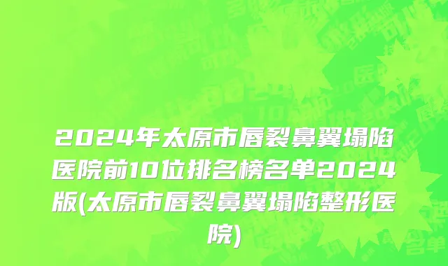 2024年太原市唇裂鼻翼塌陷医院前10位排名榜名单2024版(太原市唇裂鼻翼塌陷整形医院)