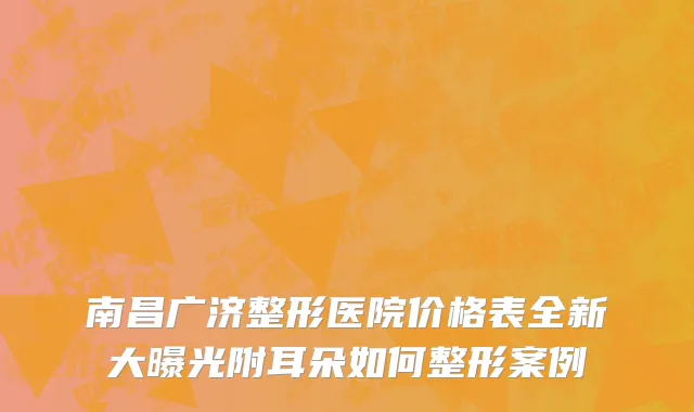 南昌广济整形医院价格表全新大曝光附耳朵如何整形案例