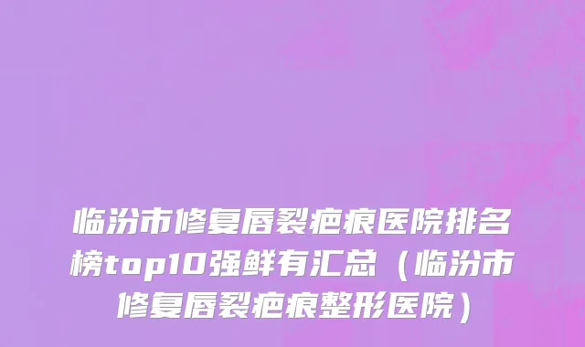 临汾市修复唇裂疤痕医院排名榜top10强鲜有汇总（临汾市修复唇裂疤痕整形医院）