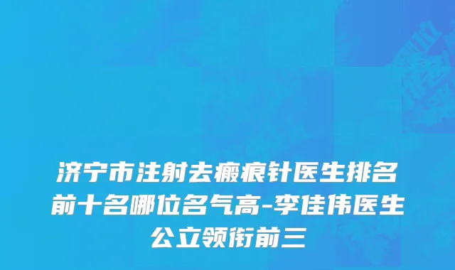 济宁市注射去瘢痕针医生排名前十名哪位名气高-李佳伟医生公立领衔前三