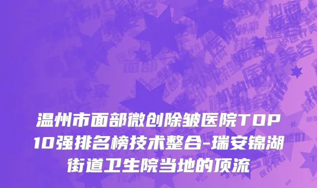 温州市面部微创除皱医院TOP10强排名榜技术整合-瑞安锦湖街道卫生院当地的顶流