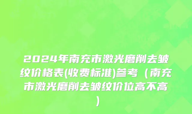 2024年南充市激光磨削去皱纹价格表(收费标准)参考（南充市激光磨削去皱纹价位高不高）