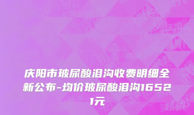 庆阳市玻尿酸泪沟收费明细全新公布-均价玻尿酸泪沟16521元