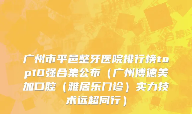 广州市平邑整牙医院排行榜top10强合集公布（广州博德美加口腔（雅居乐门诊）实力技术远超同行）