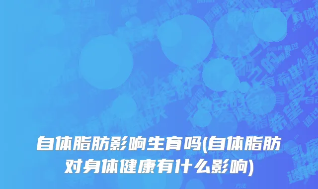 自体脂肪影响生育吗(自体脂肪对身体健康有什么影响)