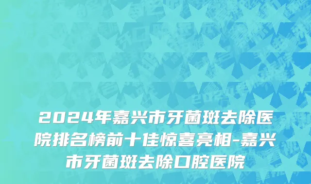 2024年嘉兴市牙菌斑去除医院排名榜前十佳惊喜亮相-嘉兴市牙菌斑去除口腔医院