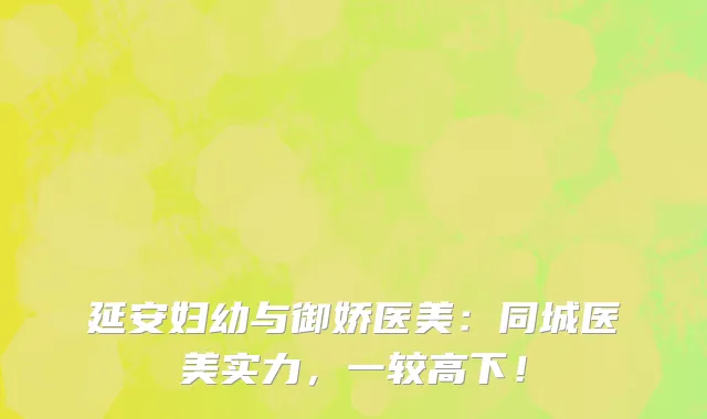 延安妇幼与御娇医美：同城医美实力，一较高下！