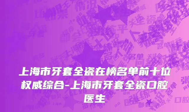 上海市牙套全瓷在榜名单前十位权威综合-上海市牙套全瓷口腔医生