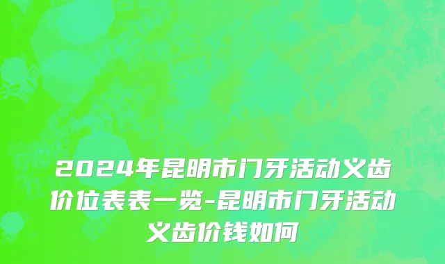 2024年昆明市门牙活动义齿价位表表一览-昆明市门牙活动义齿价钱如何
