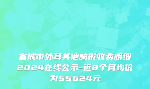 宣城市外耳其他畸形收费明细2024在线公示-近8个月均价为55624元