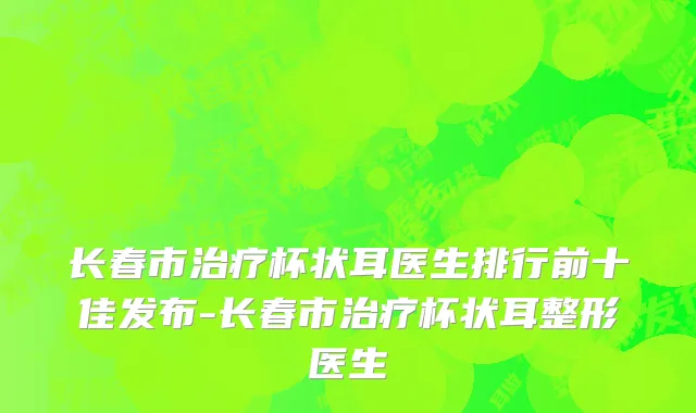 长春市治疗杯状耳医生排行前十佳发布-长春市治疗杯状耳整形医生