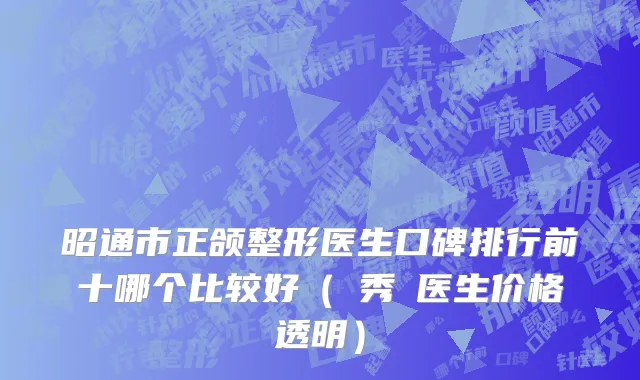 昭通市正颌整形医生口碑排行前十哪个比较好（曺秀沇医生价格透明）