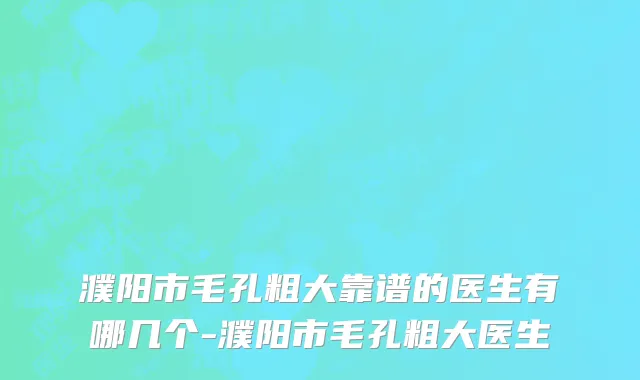 濮阳市毛孔粗大靠谱的医生有哪几个-濮阳市毛孔粗大医生