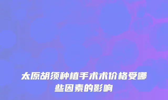 太原胡须种植手术术价格受哪些因素的影响