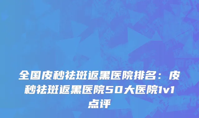 全国皮秒祛斑返黑医院排名：皮秒祛斑返黑医院50大医院1v1点评