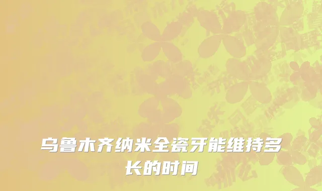 乌鲁木齐纳米全瓷牙能维持多长的时间