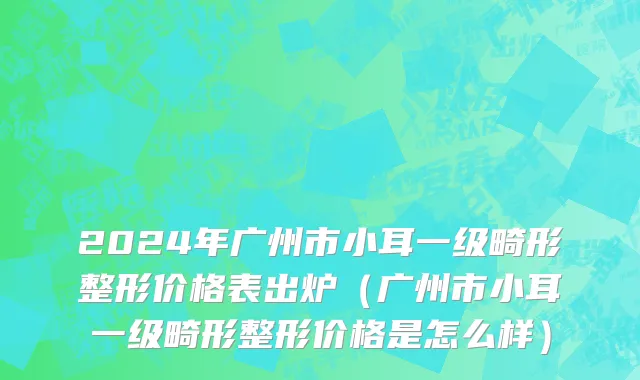 2024年广州市小耳一级畸形整形价格表出炉（广州市小耳一级畸形整形价格是怎么样）