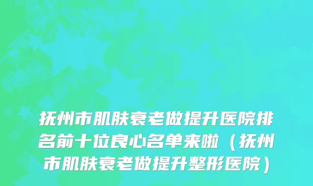 抚州市肌肤衰老做提升医院排名前十位良心名单来啦（抚州市肌肤衰老做提升整形医院）