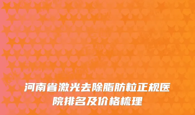 河南省激光去除脂肪粒正规医院排名及价格梳理