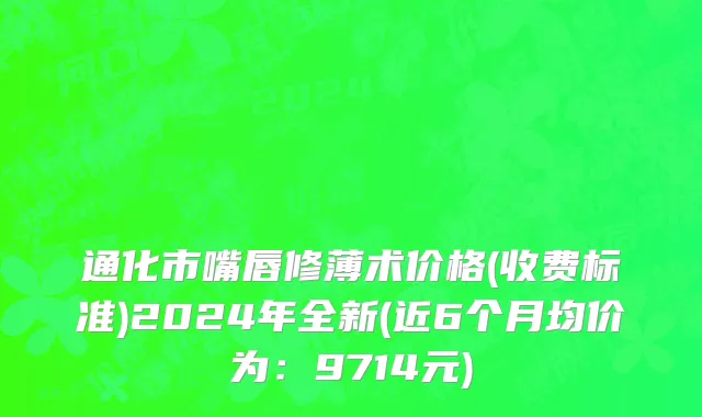 通化市嘴唇修薄术价格(收费标准)2024年全新(近6个月均价为：9714元)