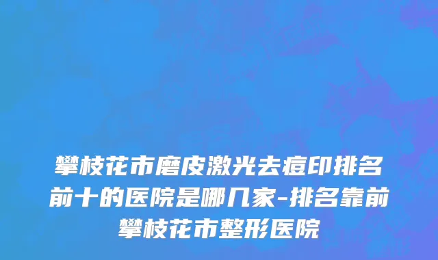 攀枝花市磨皮激光去痘印排名前十的医院是哪几家-排名靠前攀枝花市整形医院
