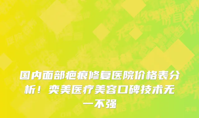国内面部疤痕修复医院价格表分析！奕美医疗美容口碑技术无一不强