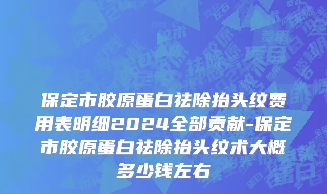 保定市胶原蛋白祛除抬头纹费用表明细2024全部贡献-保定市胶原蛋白祛除抬头纹术大概多少钱左右