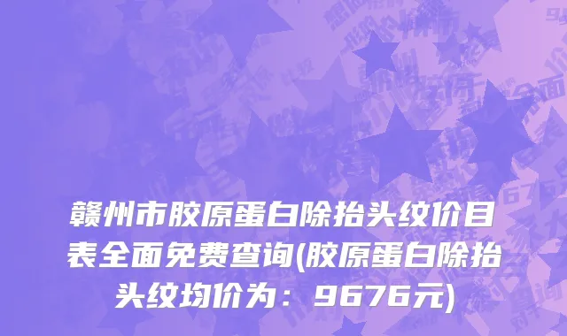 赣州市胶原蛋白除抬头纹价目表全面免费查询(胶原蛋白除抬头纹均价为：9676元)